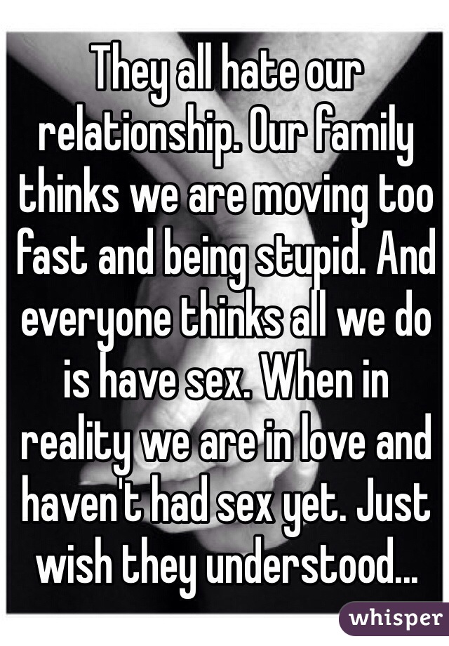 They all hate our relationship. Our family thinks we are moving too fast and being stupid. And everyone thinks all we do is have sex. When in reality we are in love and haven't had sex yet. Just wish they understood...