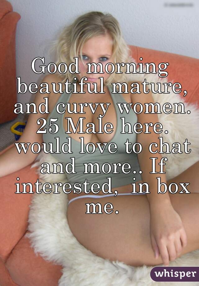Good morning beautiful mature, and curvy women. 25 Male here. would love to chat and more.. If interested,  in box me.