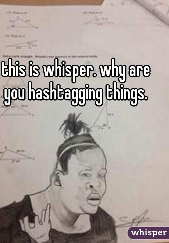 this is whisper. why are you hashtagging things. 