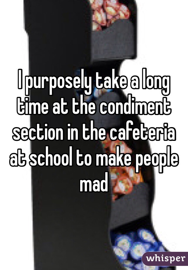 I purposely take a long time at the condiment section in the cafeteria at school to make people mad