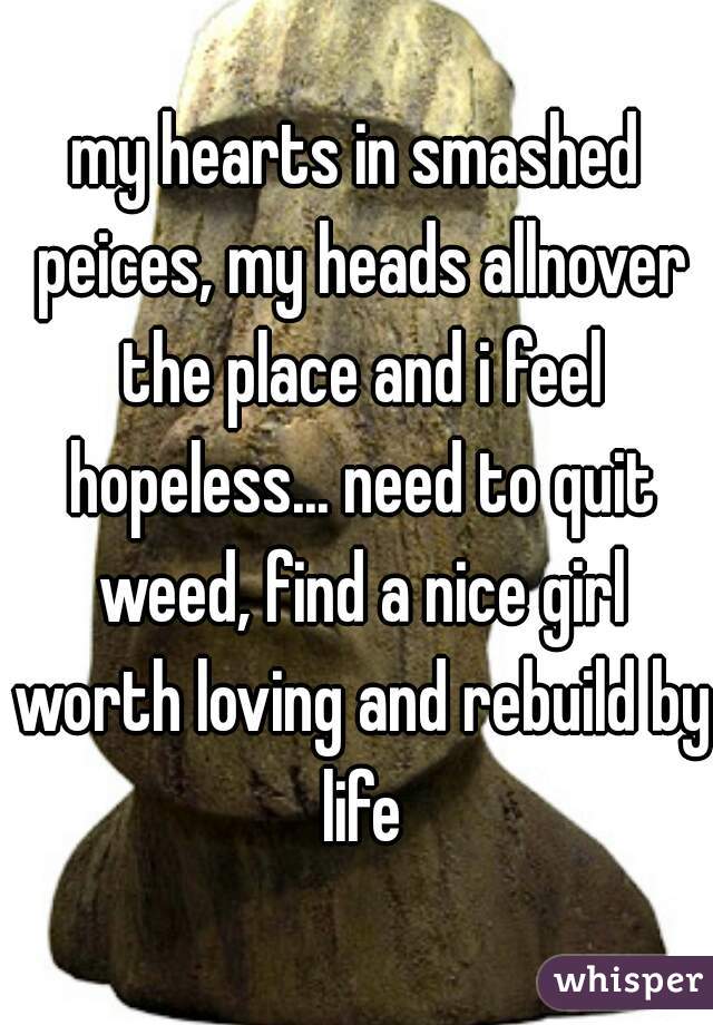 my hearts in smashed peices, my heads allnover the place and i feel hopeless... need to quit weed, find a nice girl worth loving and rebuild by life