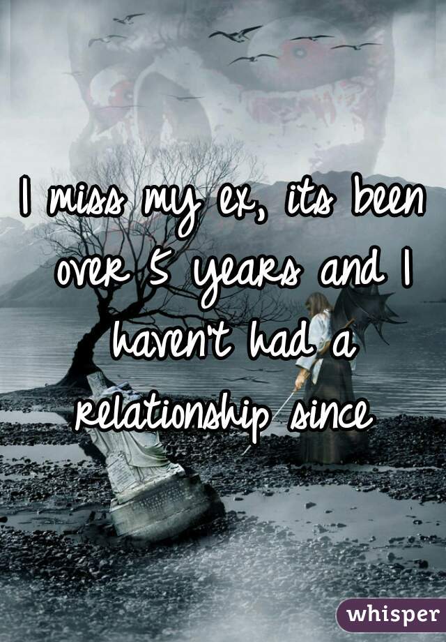 I miss my ex, its been over 5 years and I haven't had a relationship since 