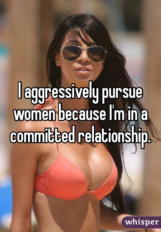 I aggressively pursue women because I'm in a committed relationship.   