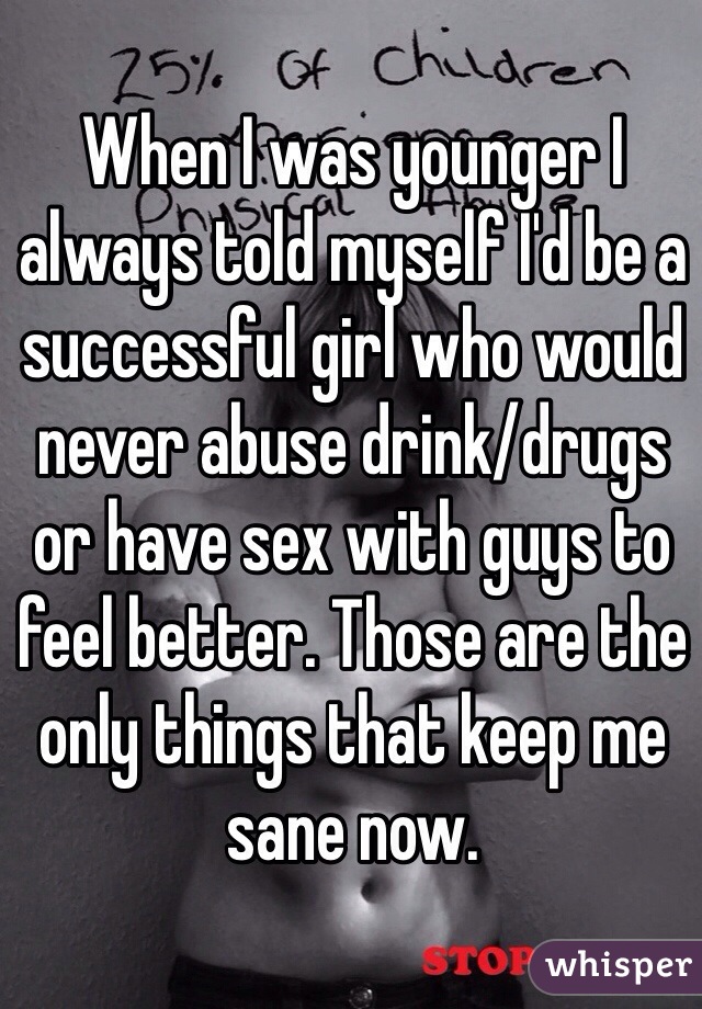 When I was younger I always told myself I'd be a successful girl who would never abuse drink/drugs or have sex with guys to feel better. Those are the only things that keep me sane now.