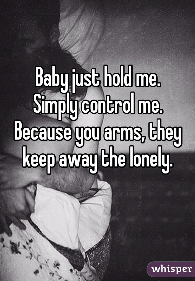 Baby just hold me. 
Simply control me. 
Because you arms, they keep away the lonely.  