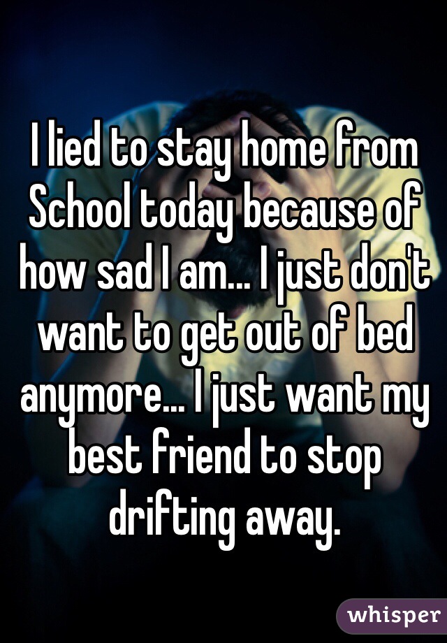 I lied to stay home from
School today because of how sad I am... I just don't want to get out of bed anymore... I just want my best friend to stop drifting away.