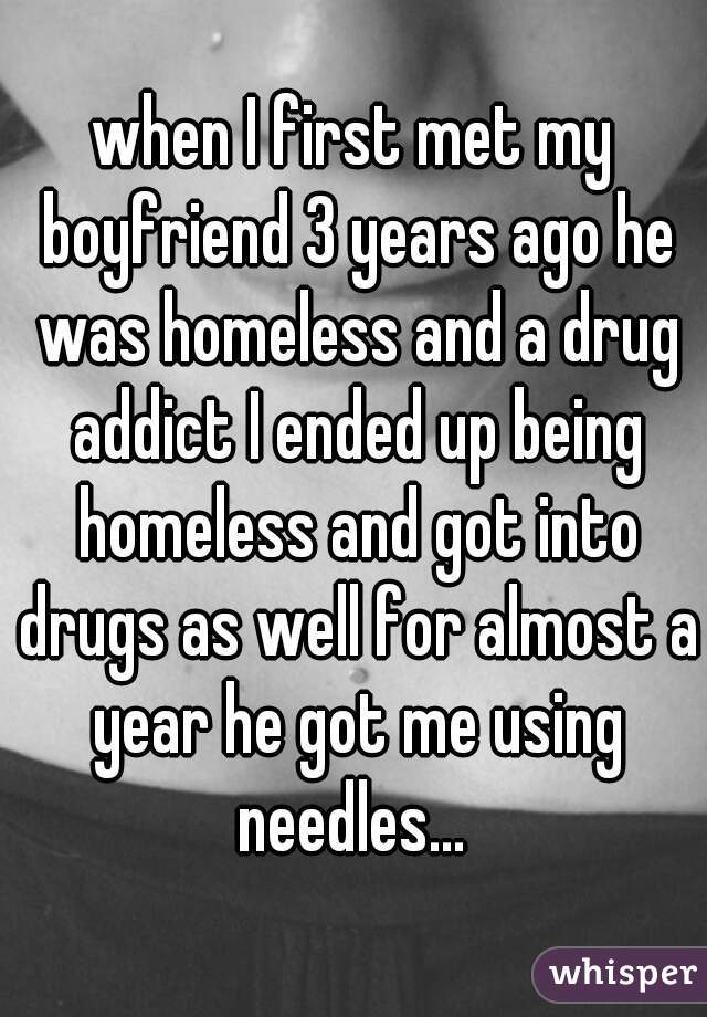 when I first met my boyfriend 3 years ago he was homeless and a drug addict I ended up being homeless and got into drugs as well for almost a year he got me using needles... 