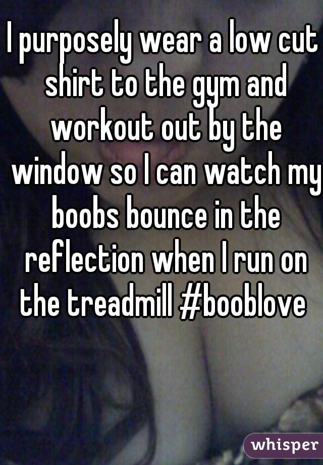 I purposely wear a low cut shirt to the gym and workout out by the window so I can watch my boobs bounce in the reflection when I run on the treadmill #booblove 