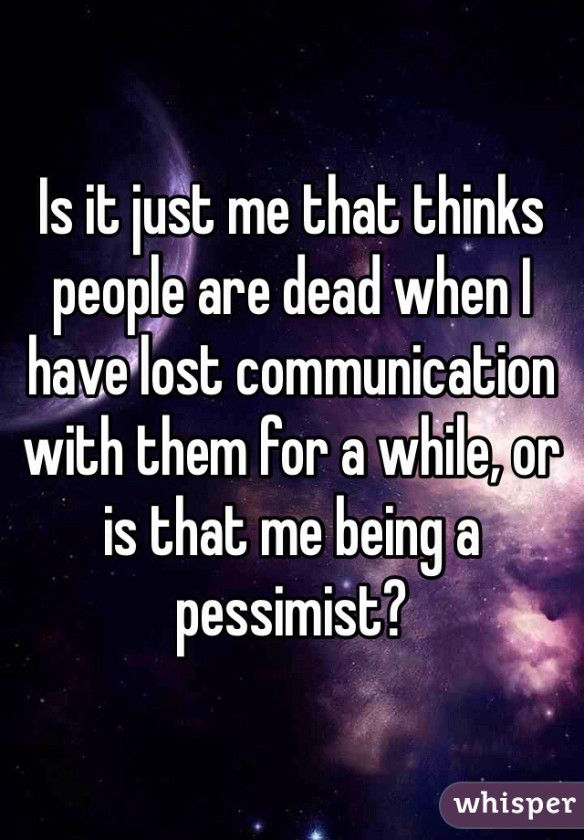 Is it just me that thinks people are dead when I have lost communication with them for a while, or is that me being a pessimist? 
