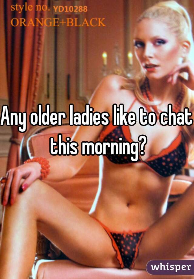 Any older ladies like to chat this morning?