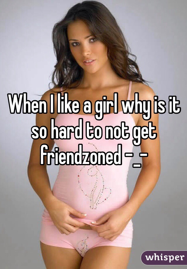 When I like a girl why is it so hard to not get friendzoned -_-