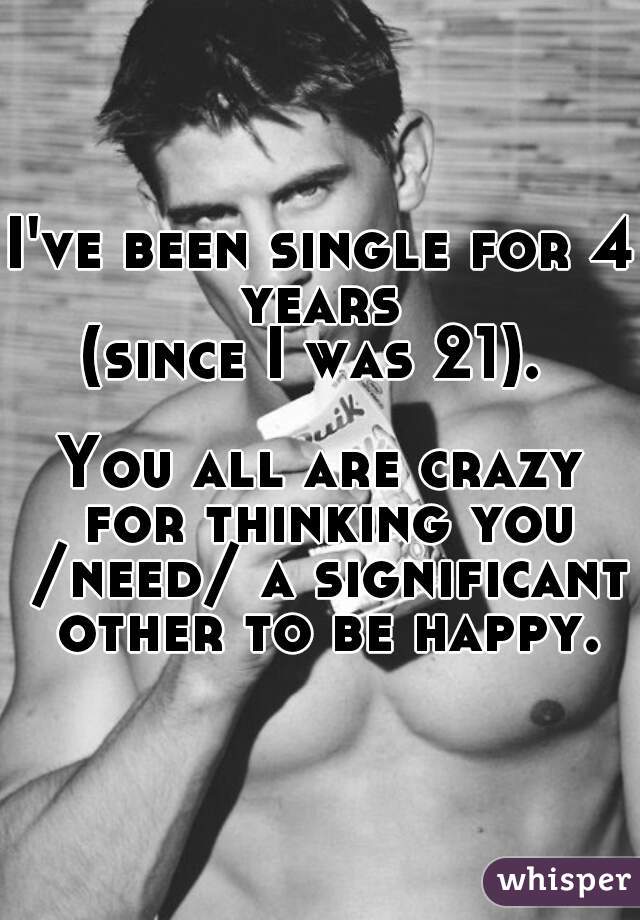 I've been single for 4 years 
(since I was 21). 
    
You all are crazy for thinking you /need/ a significant other to be happy.