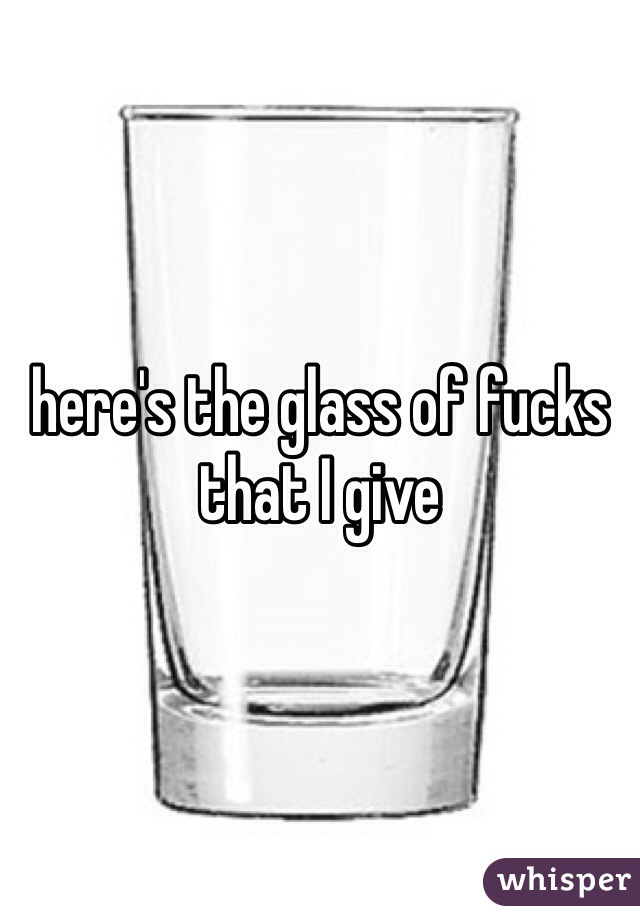 here's the glass of fucks that I give 