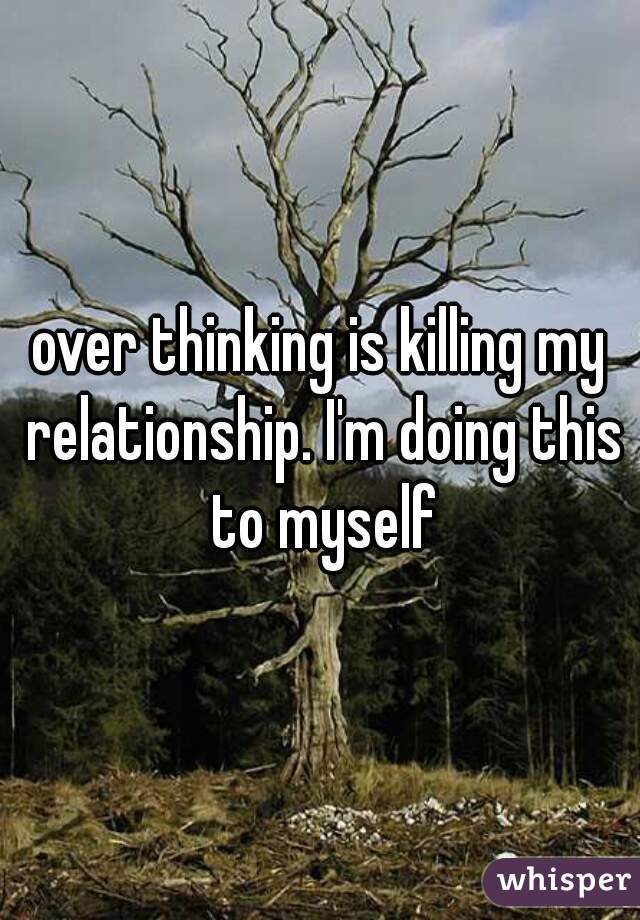 over thinking is killing my relationship. I'm doing this to myself