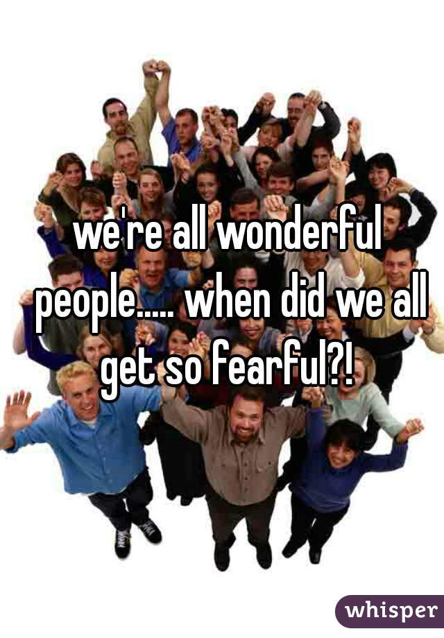 we're all wonderful people..... when did we all get so fearful?! 