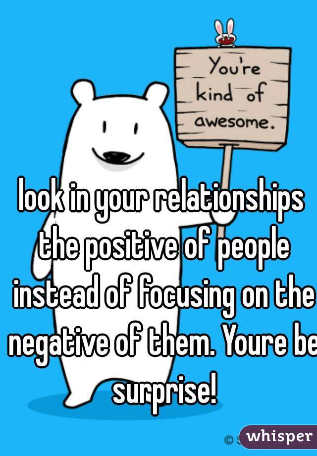 look in your relationships the positive of people instead of focusing on the negative of them. Youre be surprise!