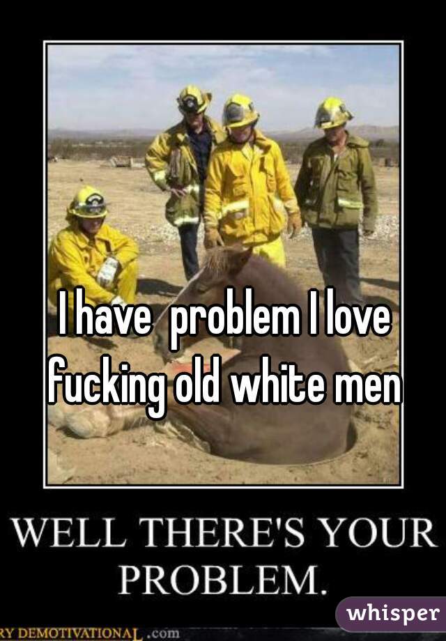 I have  problem I love fucking old white men 