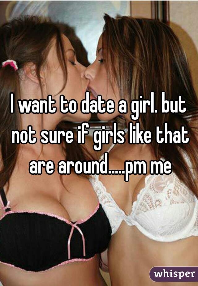 I want to date a girl. but not sure if girls like that are around.....pm me