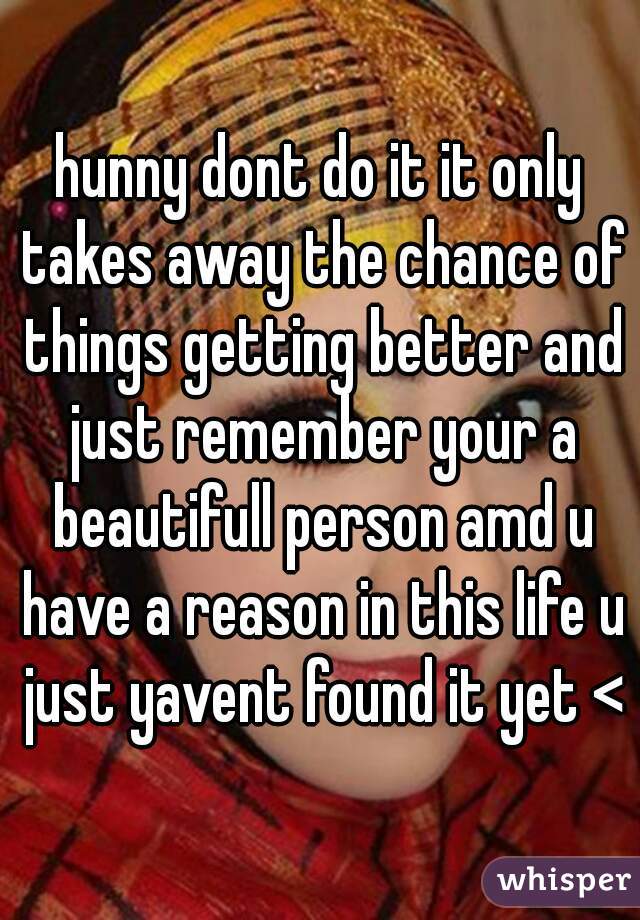 hunny dont do it it only takes away the chance of things getting better and just remember your a beautifull person amd u have a reason in this life u just yavent found it yet <3