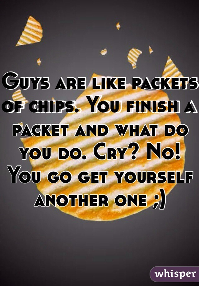 Guys are like packets of chips. You finish a packet and what do you do. Cry? No! You go get yourself another one ;)