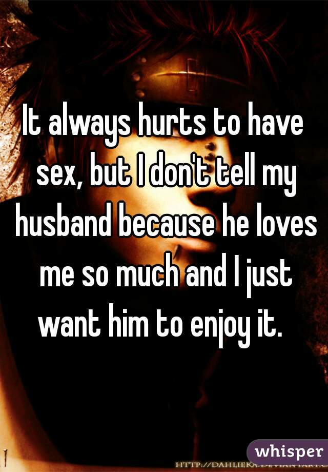 It always hurts to have sex, but I don't tell my husband because he loves me so much and I just want him to enjoy it.  