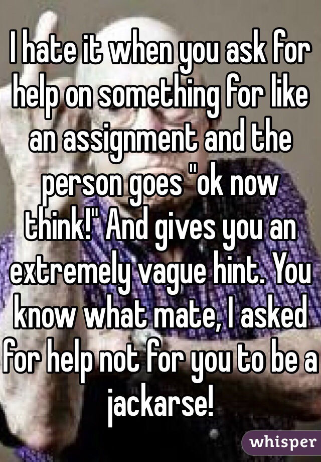 I hate it when you ask for help on something for like an assignment and the person goes "ok now think!" And gives you an extremely vague hint. You know what mate, I asked for help not for you to be a jackarse! 