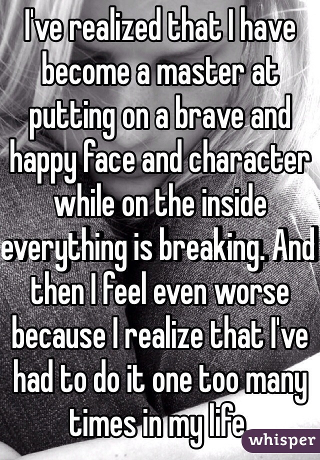 I've realized that I have become a master at putting on a brave and happy face and character while on the inside everything is breaking. And then I feel even worse because I realize that I've had to do it one too many times in my life. 
