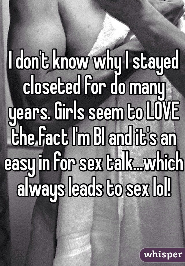 I don't know why I stayed closeted for do many years. Girls seem to LOVE the fact I'm BI and it's an easy in for sex talk...which always leads to sex lol!