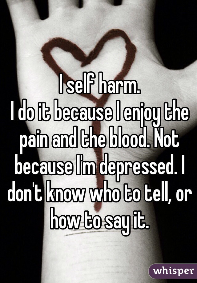 I self harm.
I do it because I enjoy the pain and the blood. Not because I'm depressed. I don't know who to tell, or how to say it.