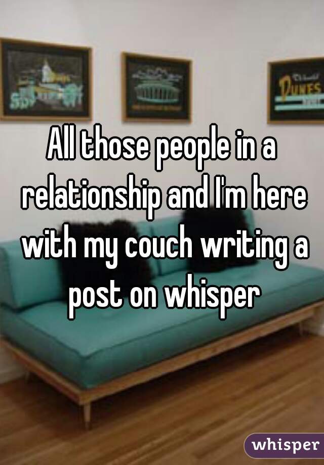 All those people in a relationship and I'm here with my couch writing a post on whisper