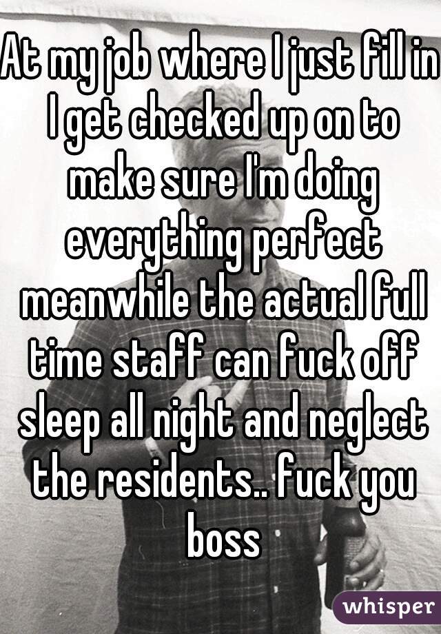 At my job where I just fill in I get checked up on to make sure I'm doing everything perfect meanwhile the actual full time staff can fuck off sleep all night and neglect the residents.. fuck you boss