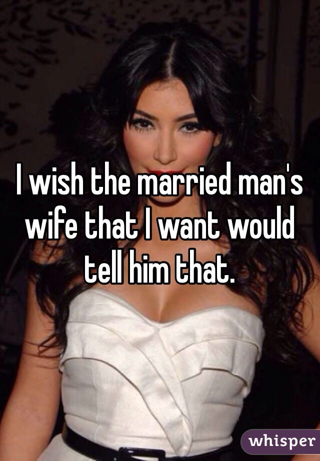 I wish the married man's wife that I want would tell him that. 