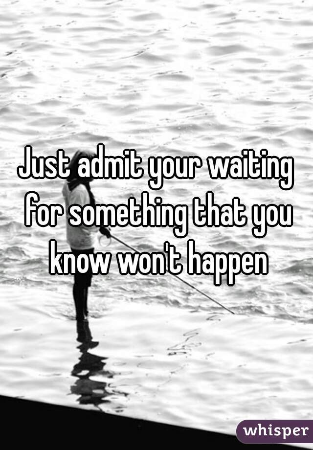 Just admit your waiting for something that you know won't happen