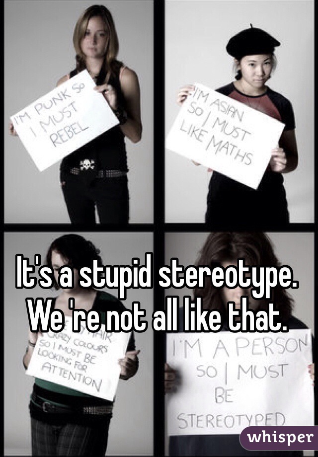 It's a stupid stereotype. We 're not all like that. 