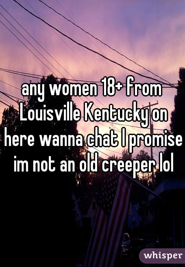 any women 18+ from Louisville Kentucky on here wanna chat I promise im not an old creeper lol
