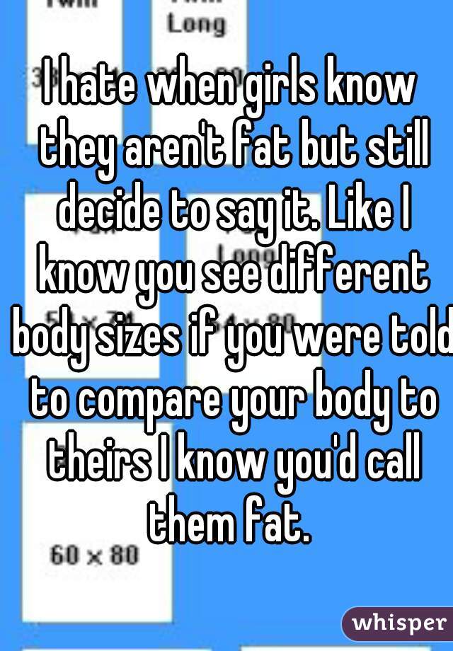 I hate when girls know they aren't fat but still decide to say it. Like I know you see different body sizes if you were told to compare your body to theirs I know you'd call them fat. 
