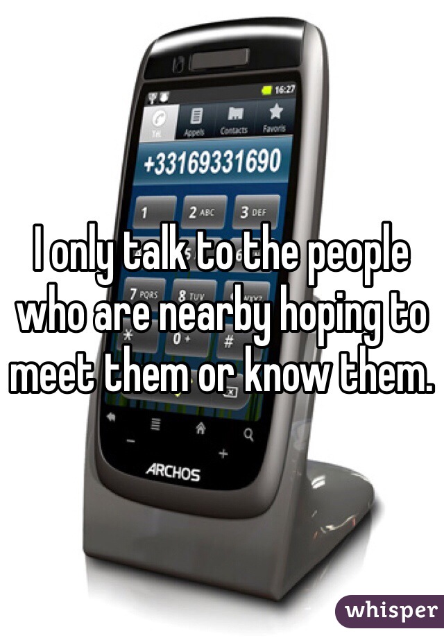 I only talk to the people who are nearby hoping to meet them or know them. 