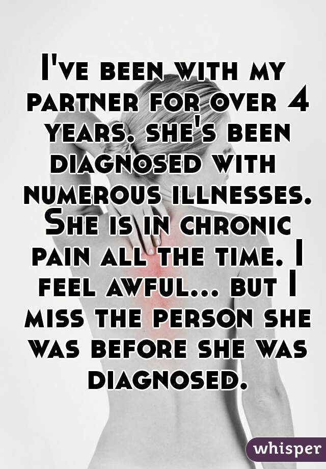 I've been with my partner for over 4 years. she's been diagnosed with  numerous illnesses. She is in chronic pain all the time. I feel awful... but I miss the person she was before she was diagnosed.