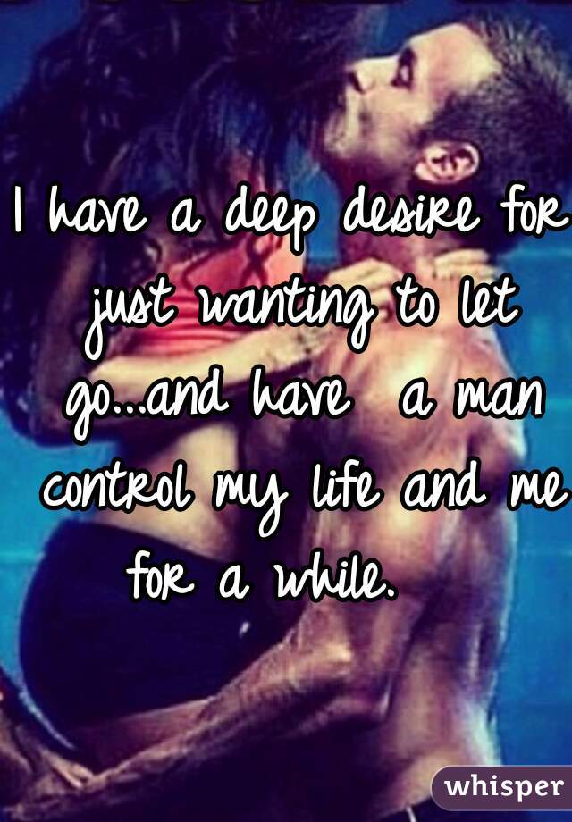 I have a deep desire for just wanting to let go...and have  a man control my life and me for a while.   
