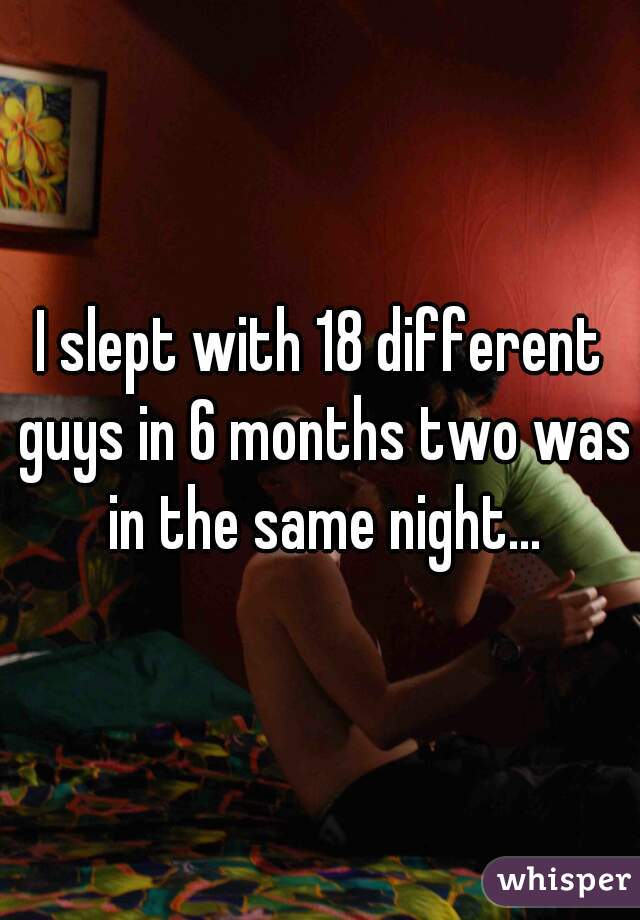 I slept with 18 different guys in 6 months two was in the same night...