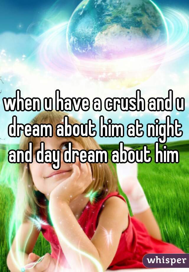 when u have a crush and u dream about him at night and day dream about him 