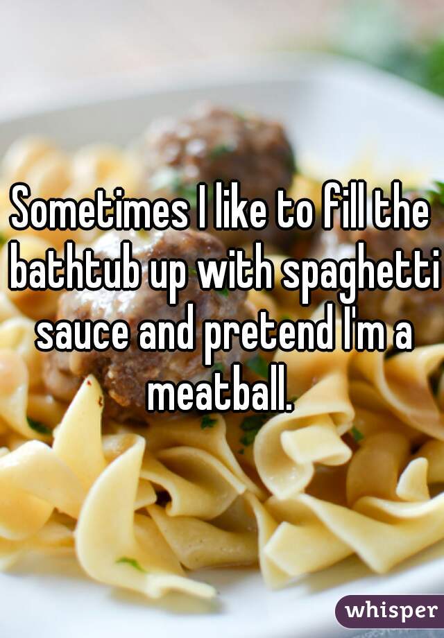 Sometimes I like to fill the bathtub up with spaghetti sauce and pretend I'm a meatball. 