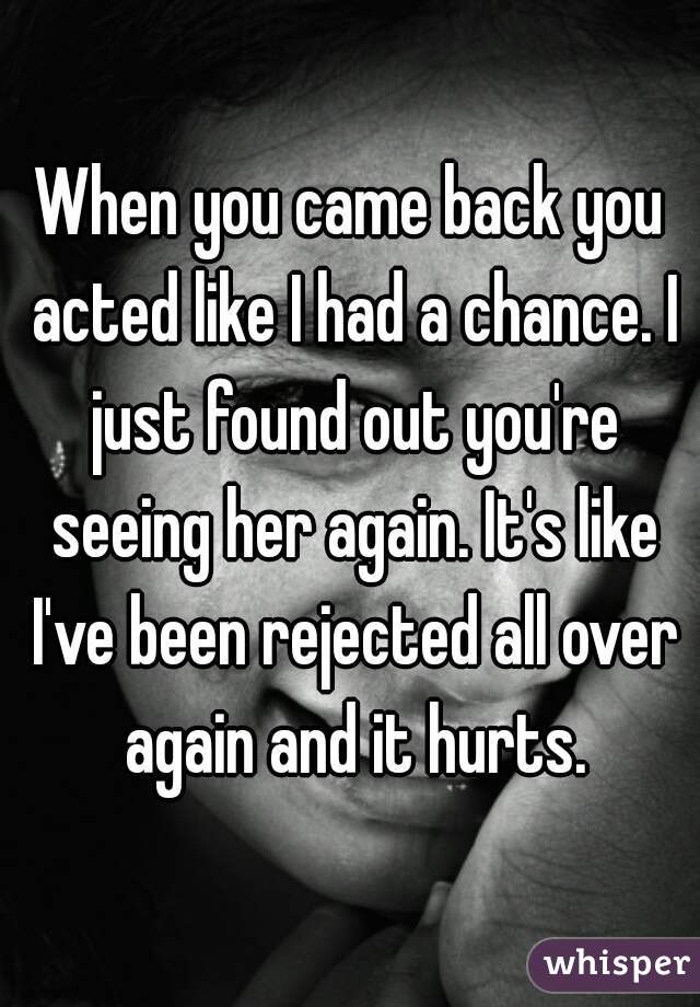 When you came back you acted like I had a chance. I just found out you're seeing her again. It's like I've been rejected all over again and it hurts.