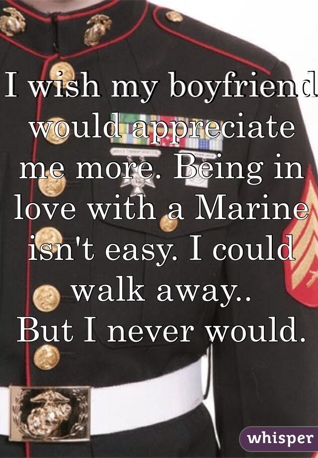 I wish my boyfriend would appreciate me more. Being in love with a Marine isn't easy. I could walk away..
But I never would.