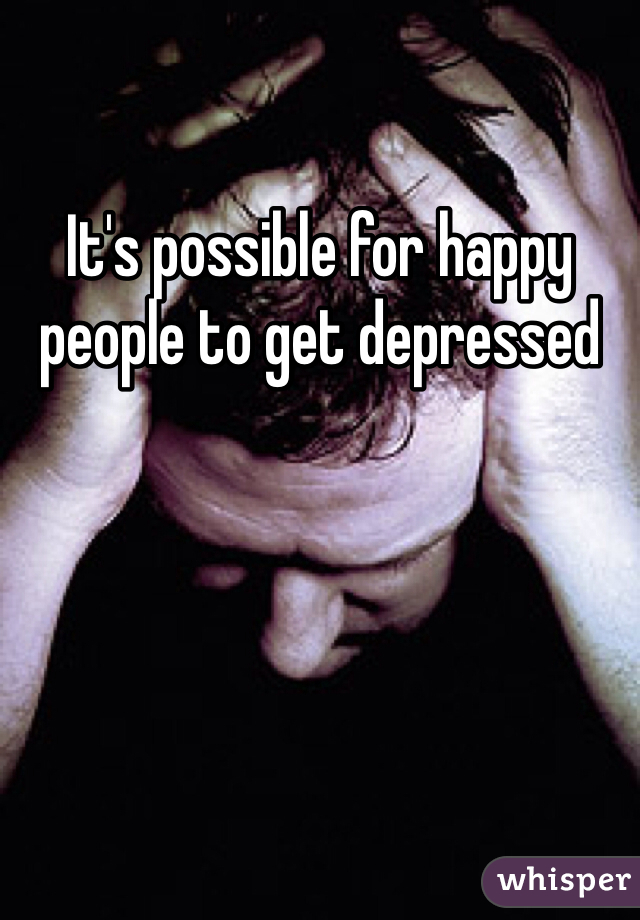 It's possible for happy people to get depressed 