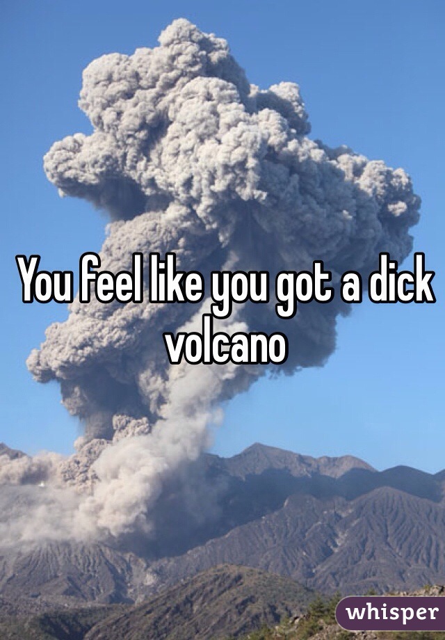 You feel like you got a dick volcano
