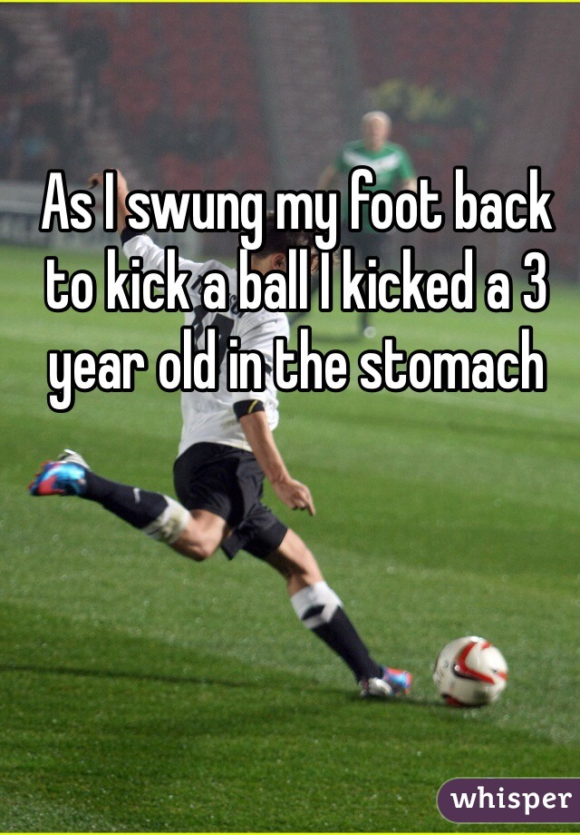 As I swung my foot back to kick a ball I kicked a 3 year old in the stomach