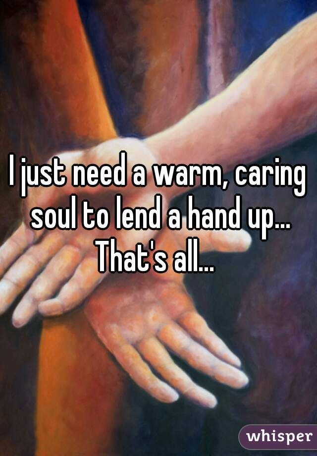 I just need a warm, caring soul to lend a hand up... That's all...  