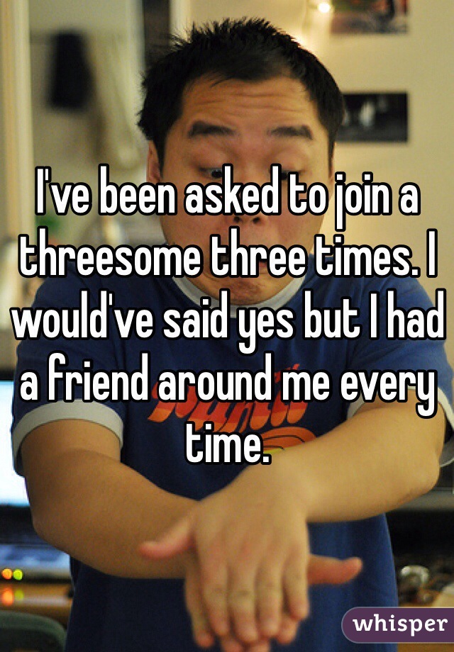 I've been asked to join a threesome three times. I would've said yes but I had a friend around me every time. 