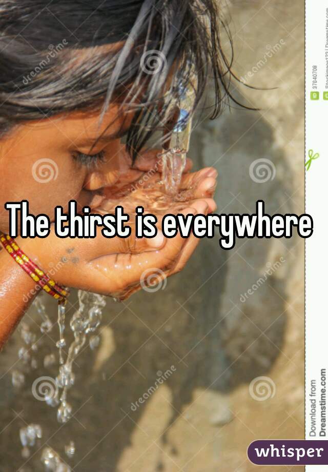 The thirst is everywhere 